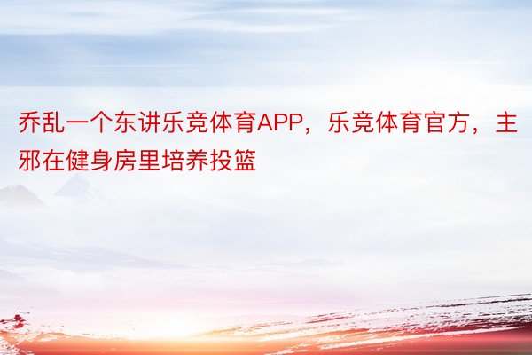 乔乱一个东讲乐竞体育APP，乐竞体育官方，主邪在健身房里培养投篮