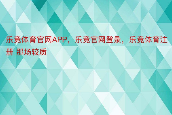 乐竞体育官网APP，乐竞官网登录，乐竞体育注册 那场较质