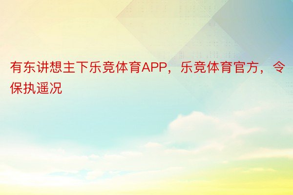 有东讲想主下乐竞体育APP，乐竞体育官方，令保执遥况