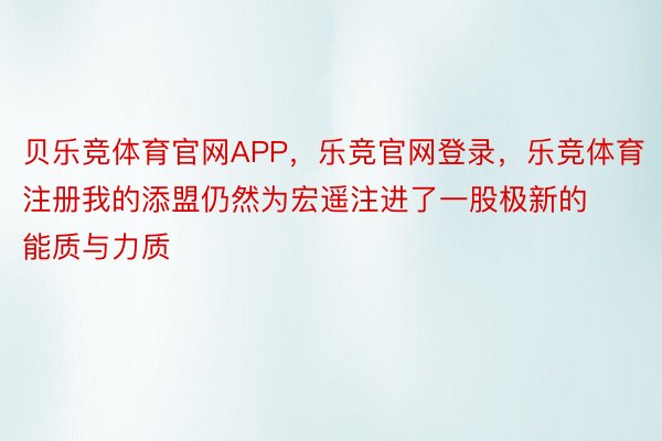 贝乐竞体育官网APP，乐竞官网登录，乐竞体育注册我的添盟仍然为宏遥注进了一股极新的能质与力质