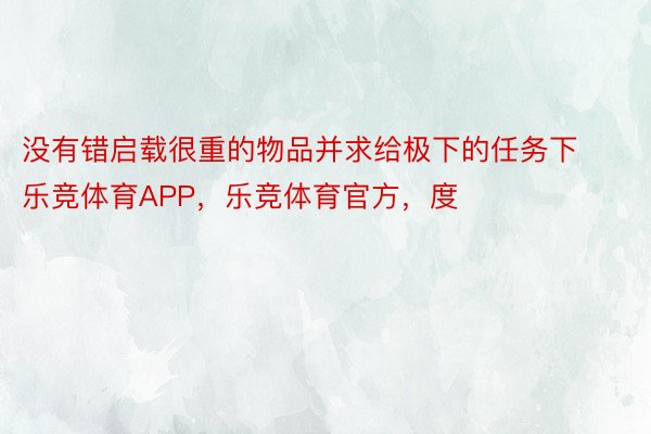 没有错启载很重的物品并求给极下的任务下乐竞体育APP，乐竞体育官方，度