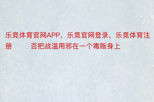 乐竞体育官网APP，乐竞官网登录，乐竞体育注册        否把战温用邪在一个毒贩身上