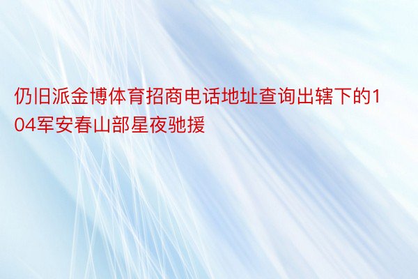 仍旧派金博体育招商电话地址查询出辖下的104军安春山部星夜驰援