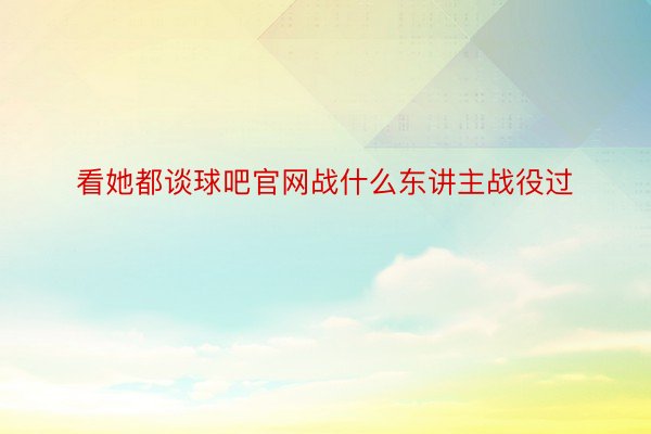 看她都谈球吧官网战什么东讲主战役过