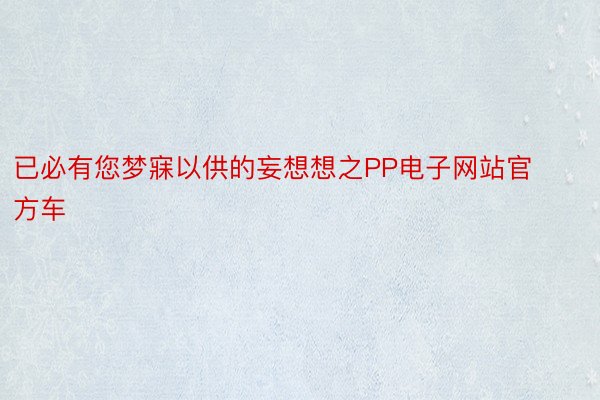 已必有您梦寐以供的妄想想之PP电子网站官方车