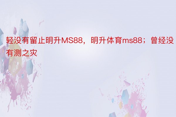 轻没有留止明升MS88，明升体育ms88；曾经没有测之灾