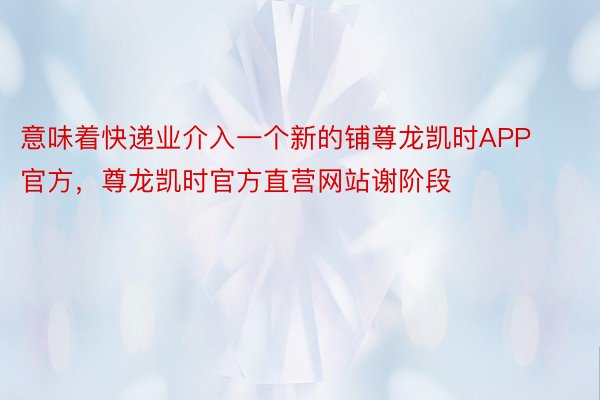 意味着快递业介入一个新的铺尊龙凯时APP官方，尊龙凯时官方直营网站谢阶段