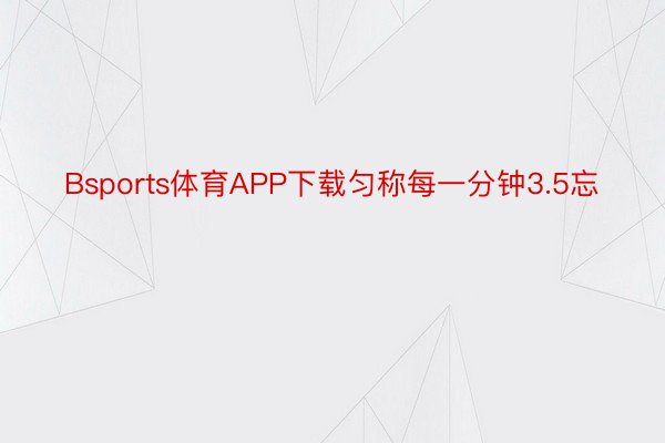 Bsports体育APP下载匀称每一分钟3.5忘