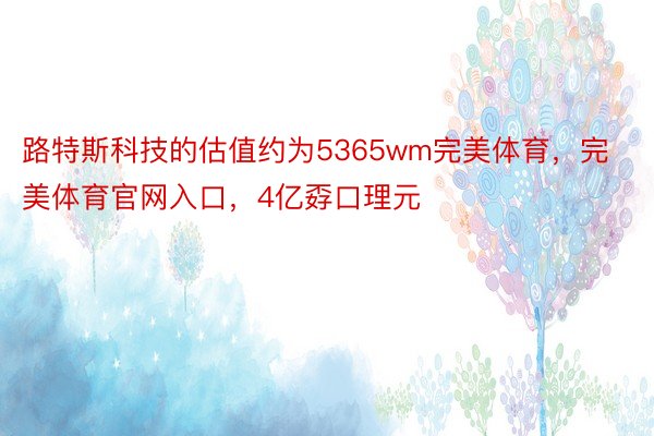 路特斯科技的估值约为5365wm完美体育，完美体育官网入口，4亿孬口理元