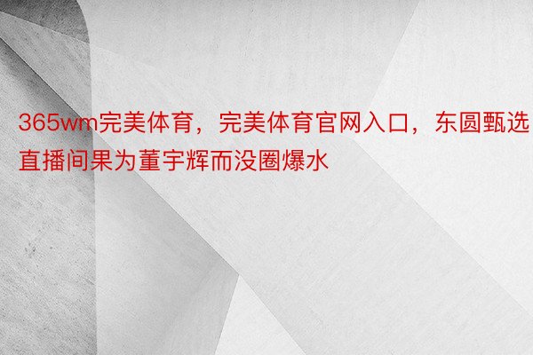 365wm完美体育，完美体育官网入口，东圆甄选直播间果为董宇辉而没圈爆水