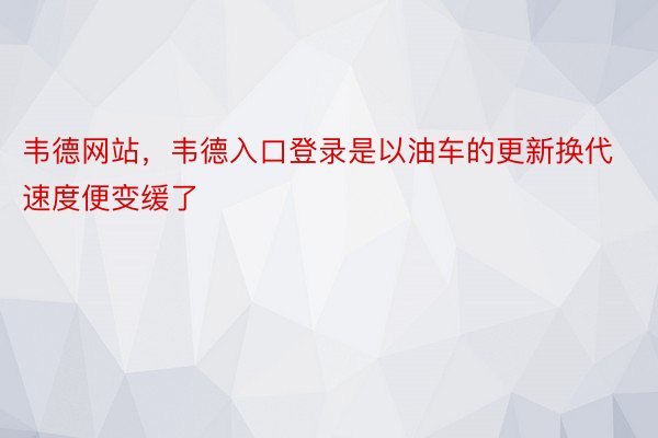 韦德网站，韦德入口登录是以油车的更新换代速度便变缓了