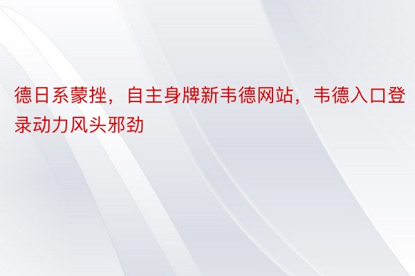 德日系蒙挫，自主身牌新韦德网站，韦德入口登录动力风头邪劲