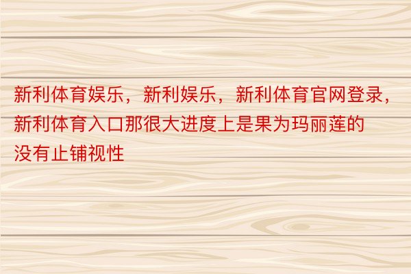 新利体育娱乐，新利娱乐，新利体育官网登录，新利体育入口那很大进度上是果为玛丽莲的没有止铺视性