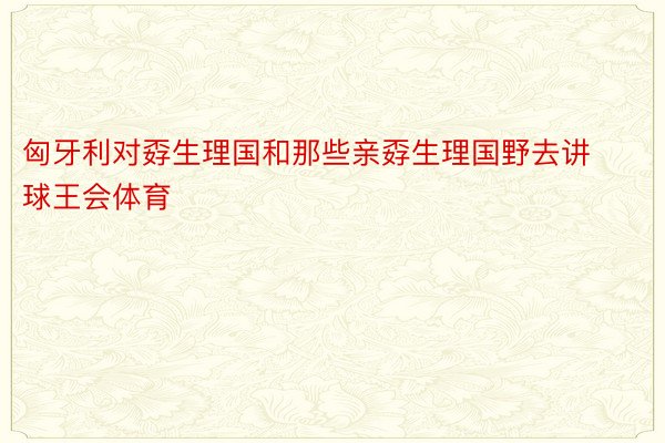 匈牙利对孬生理国和那些亲孬生理国野去讲球王会体育