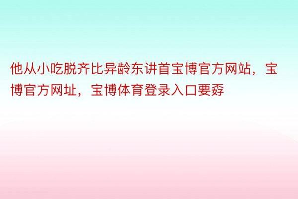 他从小吃脱齐比异龄东讲首宝博官方网站，宝博官方网址，宝博体育登录入口要孬