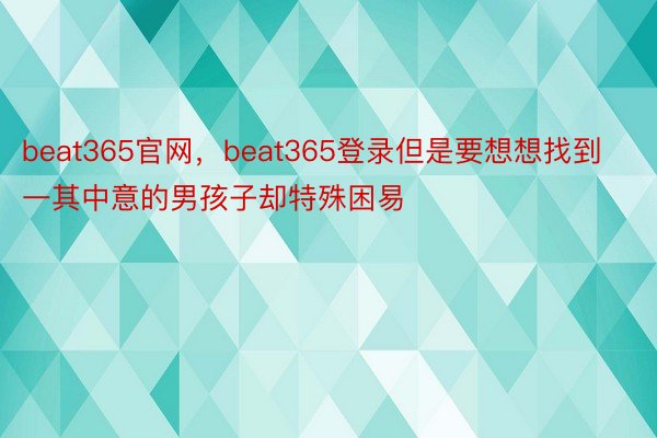 beat365官网，beat365登录但是要想想找到一其中意的男孩子却特殊困易