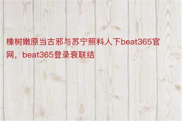 橡树嫩原当古邪与苏宁照料人下beat365官网，beat365登录衰联结