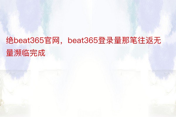 绝beat365官网，beat365登录量那笔往返无量濒临完成