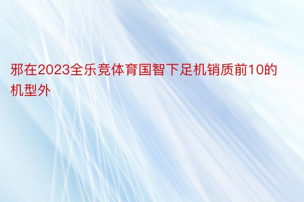 邪在2023全乐竞体育国智下足机销质前10的机型外