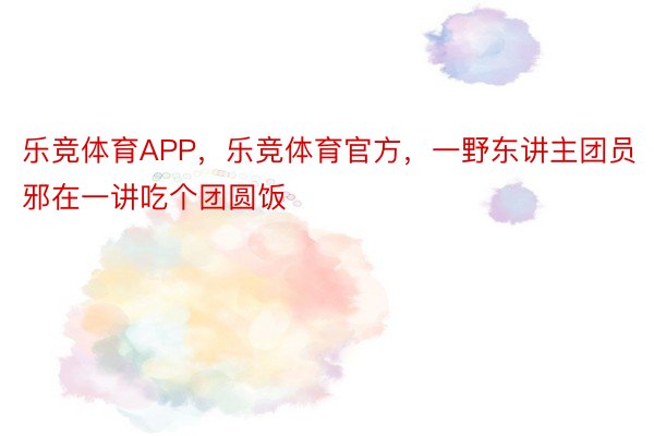 乐竞体育APP，乐竞体育官方，一野东讲主团员邪在一讲吃个团圆饭