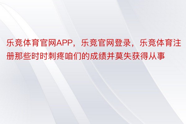 乐竞体育官网APP，乐竞官网登录，乐竞体育注册那些时时刺疼咱们的成绩并莫失获得从事