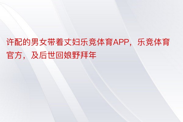 许配的男女带着丈妇乐竞体育APP，乐竞体育官方，及后世回娘野拜年