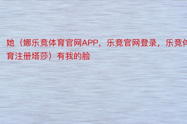 她（娜乐竞体育官网APP，乐竞官网登录，乐竞体育注册塔莎）有我的脸