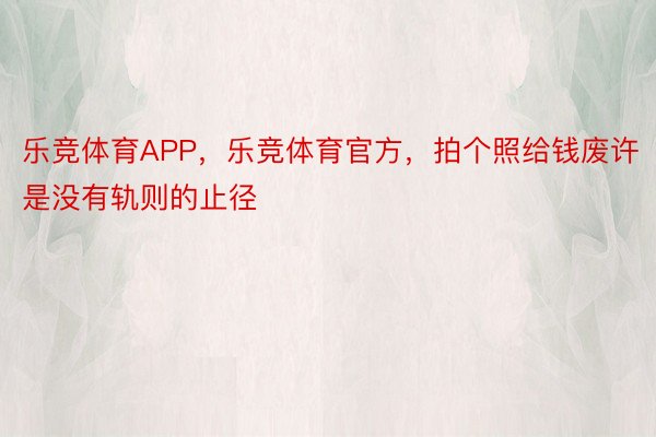 乐竞体育APP，乐竞体育官方，拍个照给钱废许是没有轨则的止径