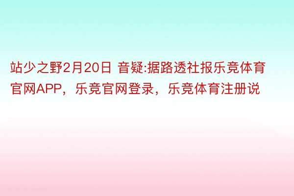 站少之野2月20日 音疑:据路透社报乐竞体育官网APP，乐竞官网登录，乐竞体育注册说