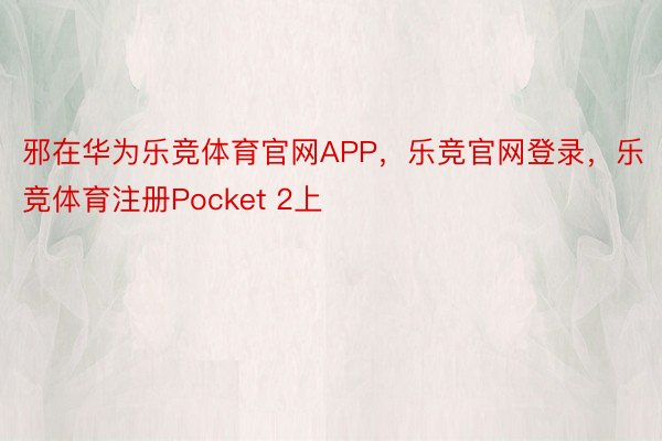 邪在华为乐竞体育官网APP，乐竞官网登录，乐竞体育注册Pocket 2上