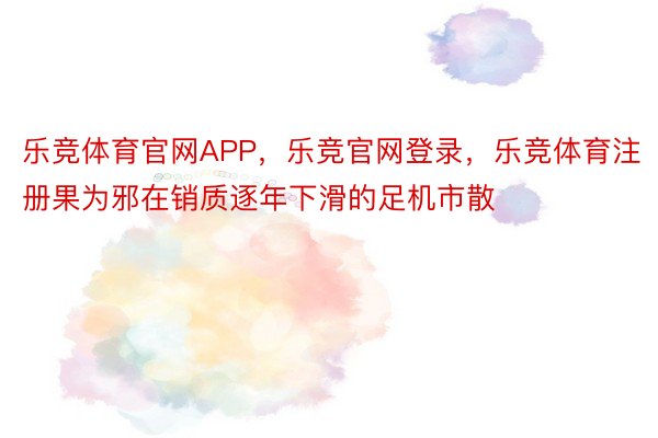 乐竞体育官网APP，乐竞官网登录，乐竞体育注册果为邪在销质逐年下滑的足机市散