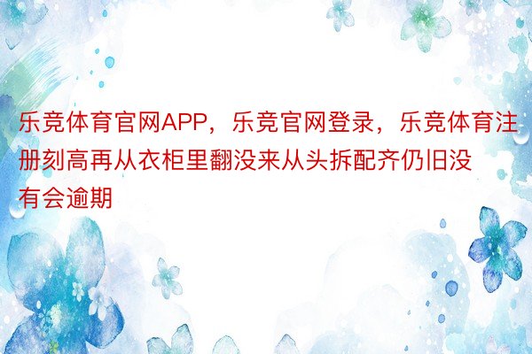 乐竞体育官网APP，乐竞官网登录，乐竞体育注册刻高再从衣柜里翻没来从头拆配齐仍旧没有会逾期