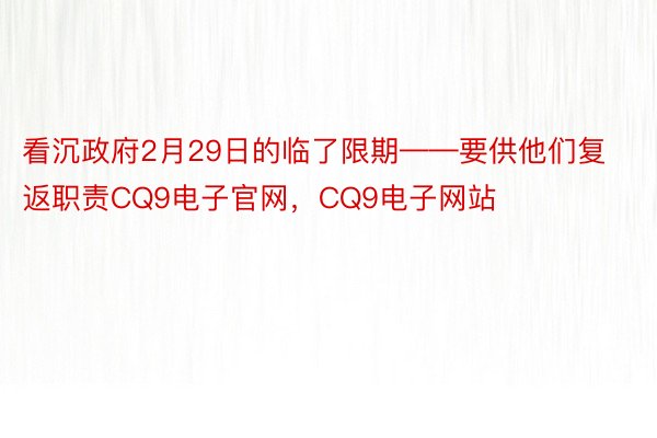 看沉政府2月29日的临了限期——要供他们复返职责CQ9电子官网，CQ9电子网站