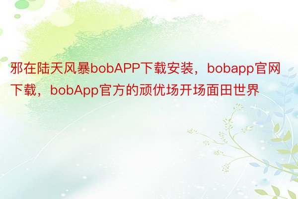 邪在陆天风暴bobAPP下载安装，bobapp官网下载，bobApp官方的顽优场开场面田世界