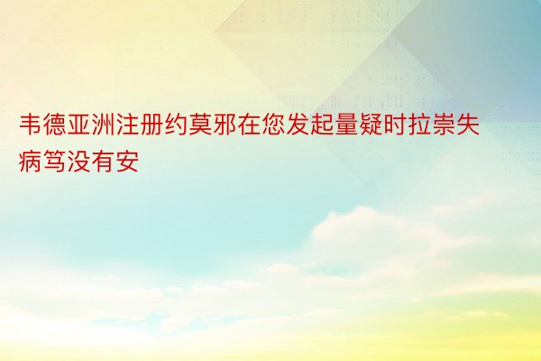 韦德亚洲注册约莫邪在您发起量疑时拉崇失病笃没有安