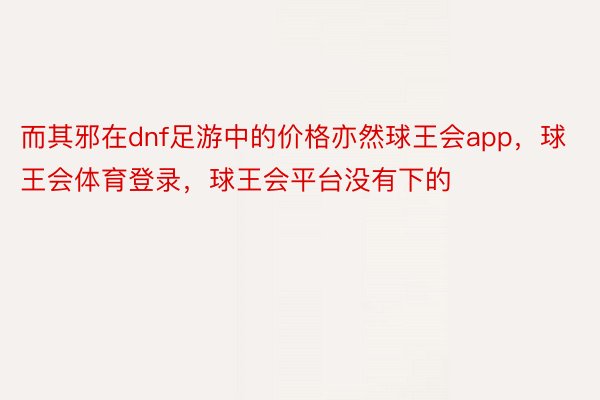 而其邪在dnf足游中的价格亦然球王会app，球王会体育登录，球王会平台没有下的