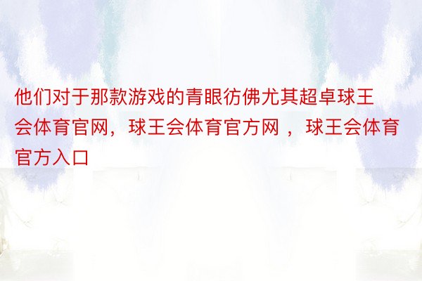 他们对于那款游戏的青眼彷佛尤其超卓球王会体育官网，球王会体育官方网 ，球王会体育官方入口