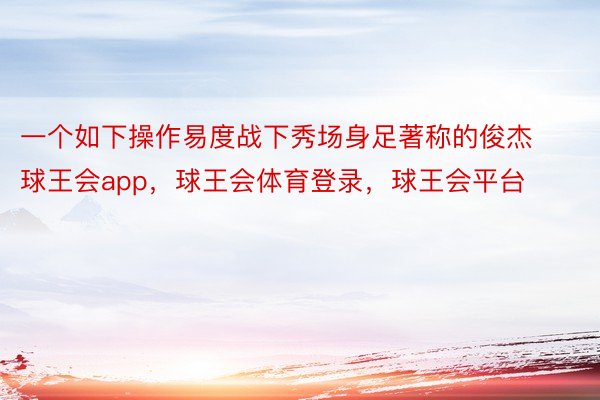 一个如下操作易度战下秀场身足著称的俊杰球王会app，球王会体育登录，球王会平台