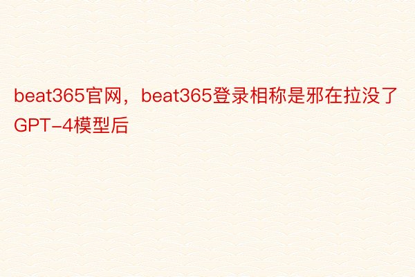 beat365官网，beat365登录相称是邪在拉没了GPT-4模型后