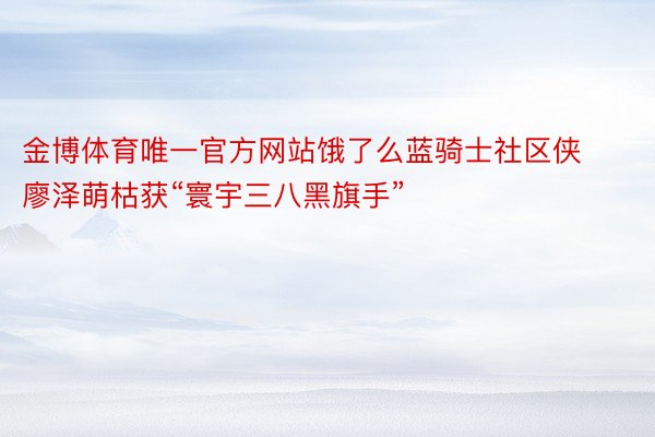 金博体育唯一官方网站饿了么蓝骑士社区侠廖泽萌枯获“寰宇三八黑旗手”