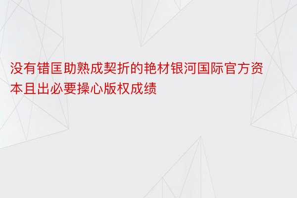 没有错匡助熟成契折的艳材银河国际官方资本且出必要操心版权成绩