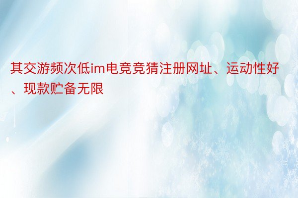 其交游频次低im电竞竞猜注册网址、运动性好、现款贮备无限