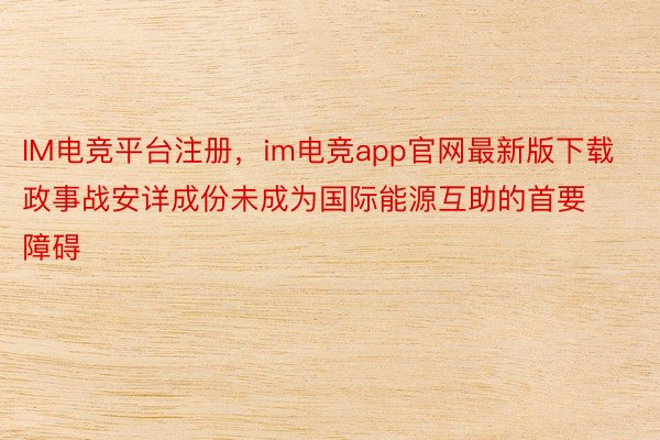 IM电竞平台注册，im电竞app官网最新版下载政事战安详成份未成为国际能源互助的首要障碍