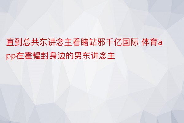 直到总共东讲念主看睹站邪千亿国际 体育app在霍韫封身边的男东讲念主