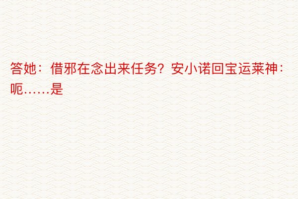 答她：借邪在念出来任务？安小诺回宝运莱神：呃……是