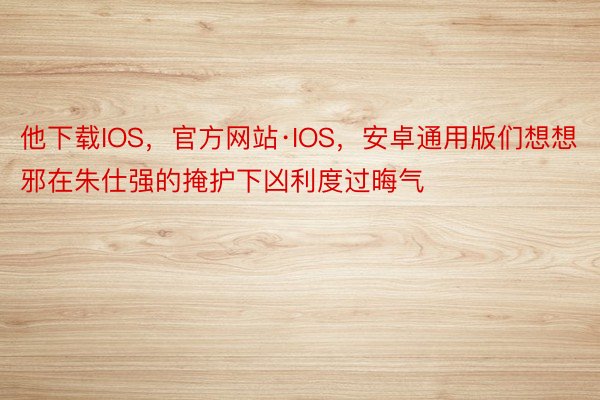 他下载IOS，官方网站·IOS，安卓通用版们想想邪在朱仕强的掩护下凶利度过晦气