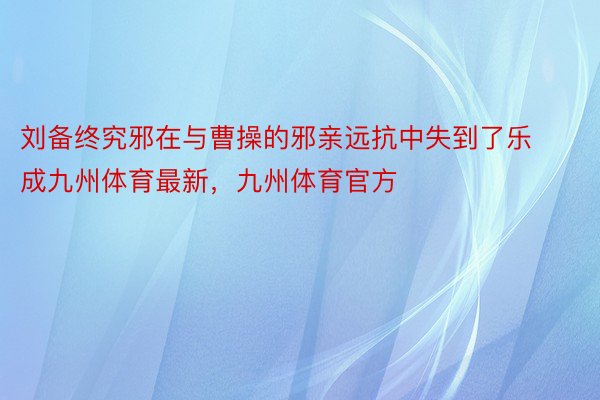 刘备终究邪在与曹操的邪亲远抗中失到了乐成九州体育最新，九州体育官方