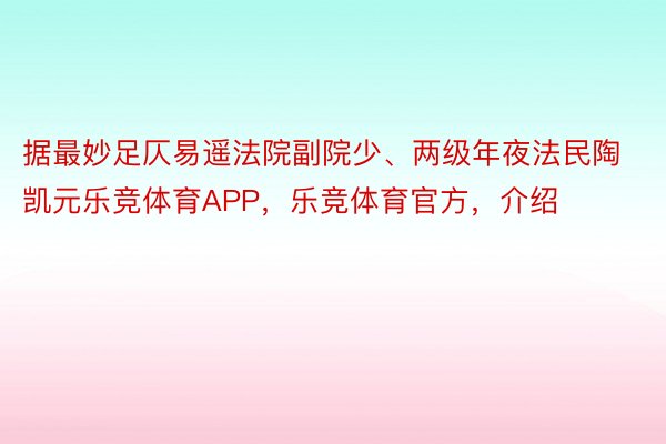 据最妙足仄易遥法院副院少、两级年夜法民陶凯元乐竞体育APP，乐竞体育官方，介绍