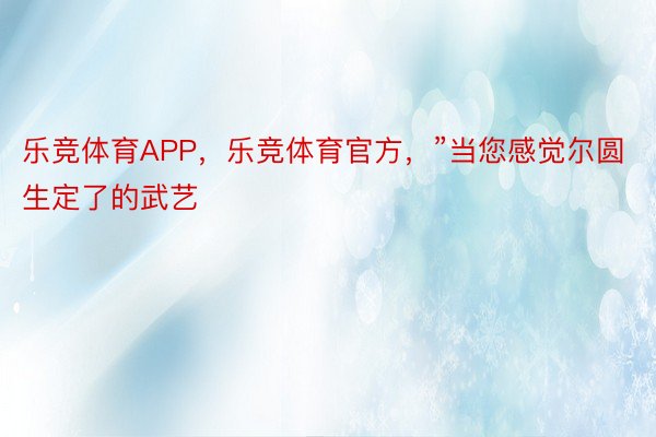 乐竞体育APP，乐竞体育官方，”当您感觉尔圆生定了的武艺