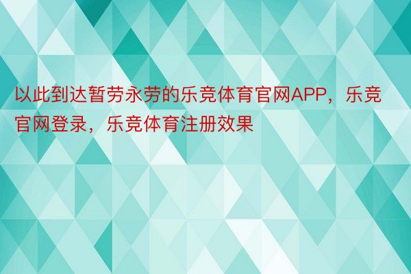 以此到达暂劳永劳的乐竞体育官网APP，乐竞官网登录，乐竞体育注册效果